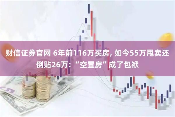 财信证券官网 6年前116万买房, 如今55万甩卖还倒贴26万: “空置房”成了包袱