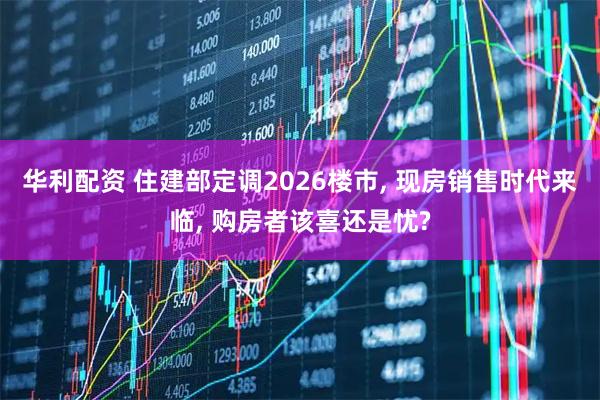 华利配资 住建部定调2026楼市, 现房销售时代来临, 购房者该喜还是忧?