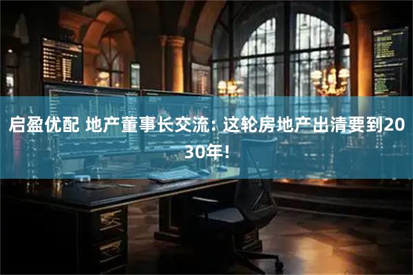 启盈优配 地产董事长交流: 这轮房地产出清要到2030年!