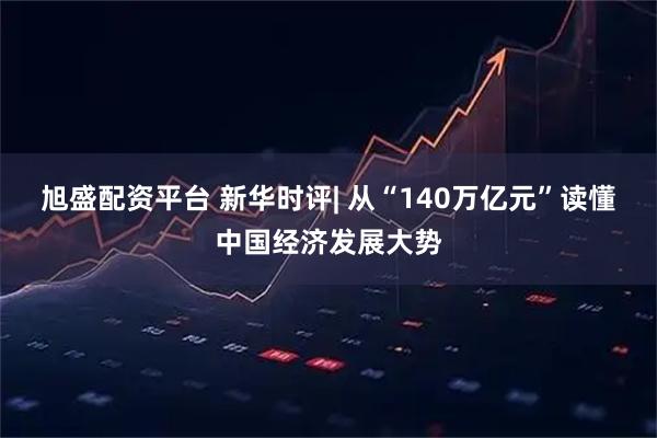 旭盛配资平台 新华时评| 从“140万亿元”读懂中国经济发展大势