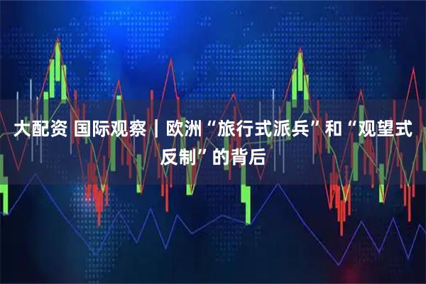 大配资 国际观察｜欧洲“旅行式派兵”和“观望式反制”的背后