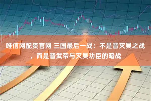 唯信网配资官网 三国最后一战：不是晋灭吴之战，而是晋武帝与灭吴功臣的暗战