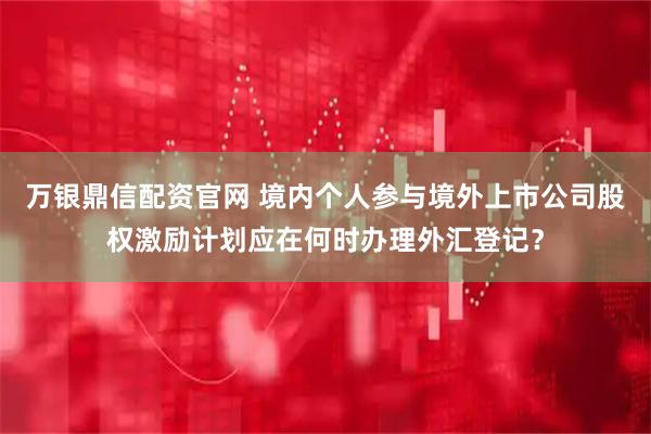 万银鼎信配资官网 境内个人参与境外上市公司股权激励计划应在何时办理外汇登记？