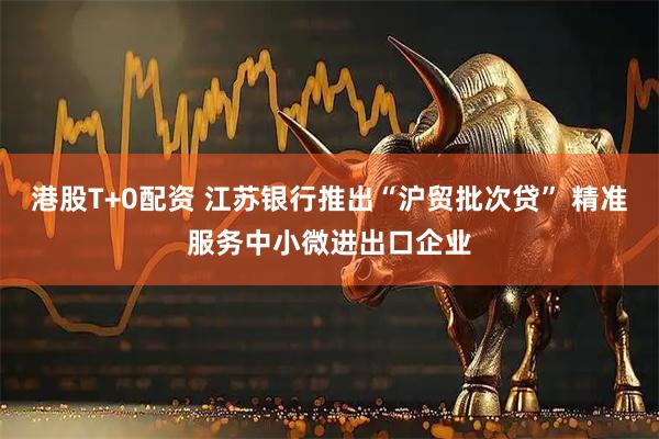 港股T+0配资 江苏银行推出“沪贸批次贷” 精准服务中小微进出口企业