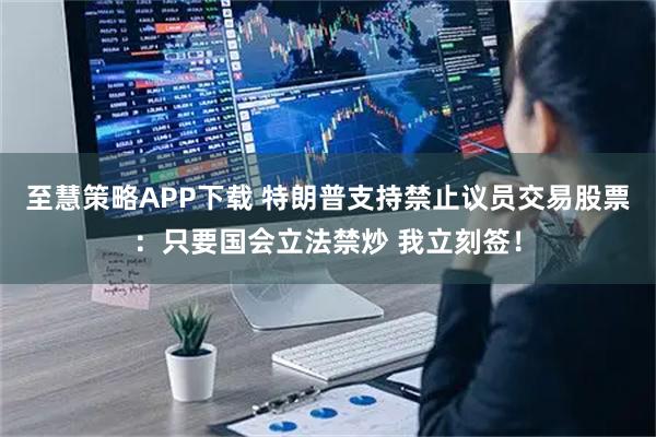 至慧策略APP下载 特朗普支持禁止议员交易股票：只要国会立法禁炒 我立刻签！
