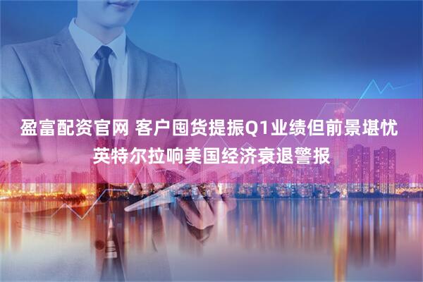 盈富配资官网 客户囤货提振Q1业绩但前景堪忧 英特尔拉响美国经济衰退警报