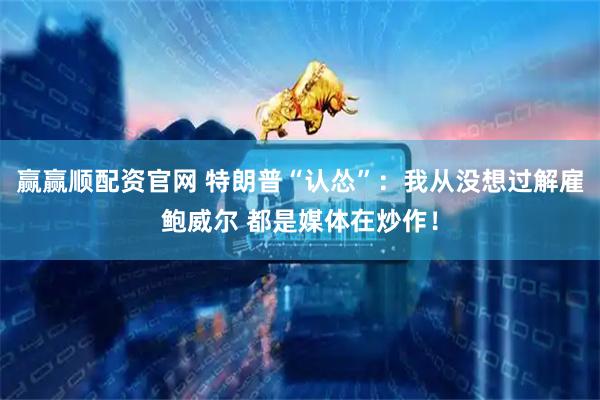 赢赢顺配资官网 特朗普“认怂”：我从没想过解雇鲍威尔 都是媒体在炒作！