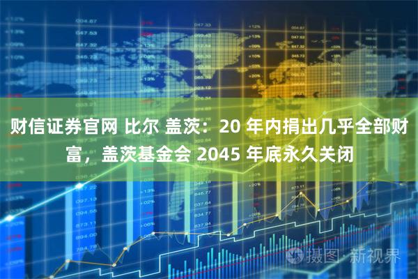 财信证券官网 比尔 盖茨：20 年内捐出几乎全部财富，盖茨基金会 2045 年底永久关闭