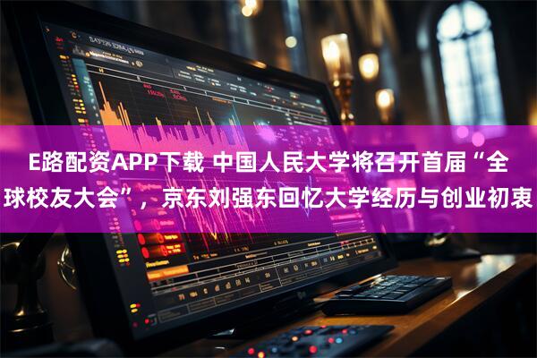 E路配资APP下载 中国人民大学将召开首届“全球校友大会”，京东刘强东回忆大学经历与创业初衷