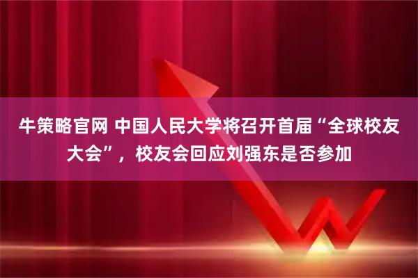 牛策略官网 中国人民大学将召开首届“全球校友大会”，校友会回应刘强东是否参加