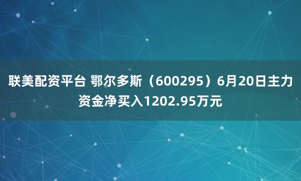 联美配资平台 鄂尔多斯（600295）6月20日主力资金净买入1202.95万元
