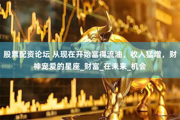 股票配资论坛 从现在开始富得流油，收入猛增，财神宠爱的星座_财富_在未来_机会