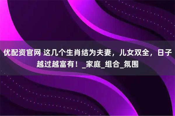优配资官网 这几个生肖结为夫妻，儿女双全，日子越过越富有！_家庭_组合_氛围