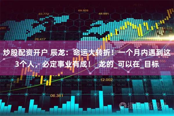 炒股配资开户 辰龙：命运大转折！一个月内遇到这3个人，必定事业有成！_龙的_可以在_目标