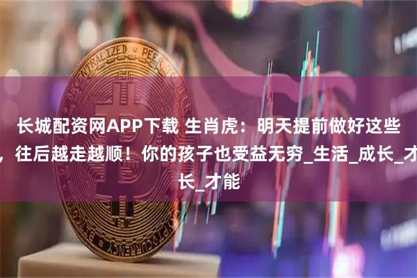长城配资网APP下载 生肖虎：明天提前做好这些事，往后越走越顺！你的孩子也受益无穷_生活_成长_才能