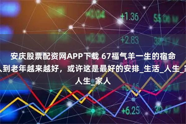 安庆股票配资网APP下载 67福气羊一生的宿命，人到老年越来越好，或许这是最好的安排_生活_人生_家人