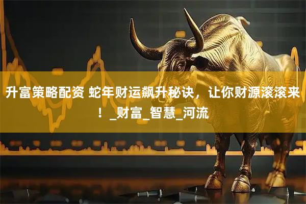 升富策略配资 蛇年财运飙升秘诀，让你财源滚滚来！_财富_智慧_河流