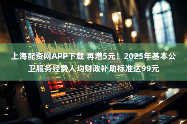 上海配资网APP下载 再增5元！2025年基本公卫服务经费人均财政补助标准达99元