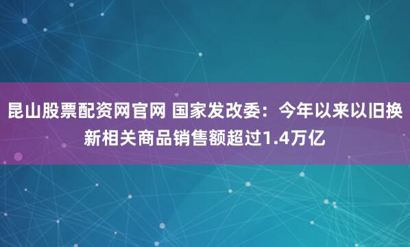 昆山股票配资网官网 国家发改委：今年以来以旧换新相关商品销售额超过1.4万亿