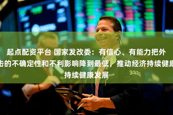 起点配资平台 国家发改委：有信心、有能力把外部冲击的不确定性和不利影响降到最低，推动经济持续健康发展