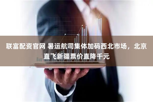 联富配资官网 暑运航司集体加码西北市场，北京直飞新疆票价直降千元