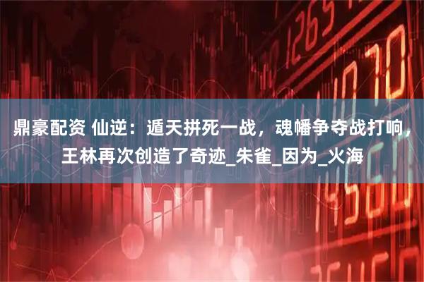 鼎豪配资 仙逆：遁天拼死一战，魂幡争夺战打响，王林再次创造了奇迹_朱雀_因为_火海