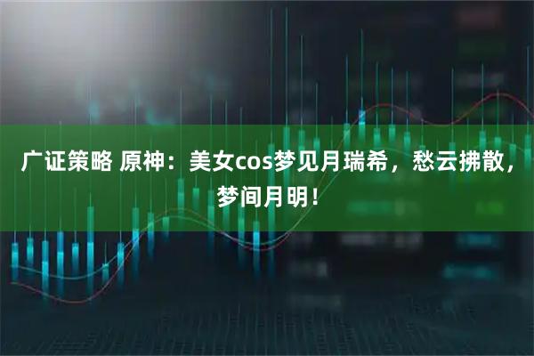 广证策略 原神：美女cos梦见月瑞希，愁云拂散，梦间月明！