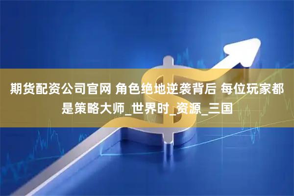 期货配资公司官网 角色绝地逆袭背后 每位玩家都是策略大师_世界时_资源_三国