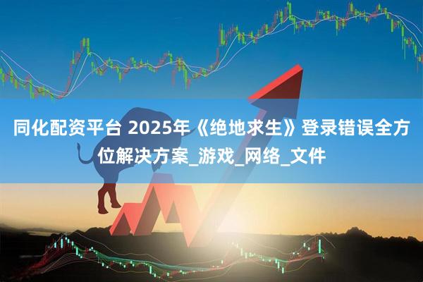 同化配资平台 2025年《绝地求生》登录错误全方位解决方案_游戏_网络_文件