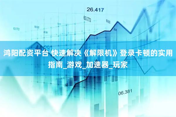 鸿阳配资平台 快速解决《解限机》登录卡顿的实用指南_游戏_加速器_玩家