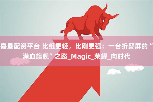 嘉垦配资平台 比纸更轻，比刚更强：一台折叠屏的“满血旗舰”之路_Magic_荣耀_向时代
