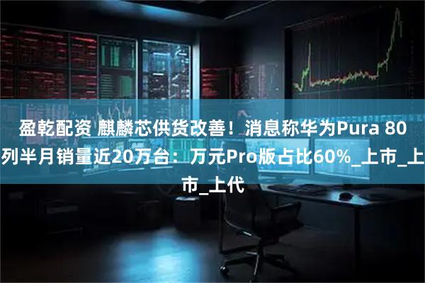 盈乾配资 麒麟芯供货改善！消息称华为Pura 80系列半月销量近20万台：万元Pro版占比60%_上市_上代