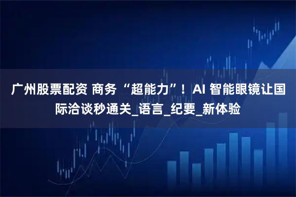 广州股票配资 商务 “超能力”！AI 智能眼镜让国际洽谈秒通关_语言_纪要_新体验