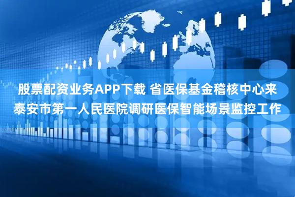 股票配资业务APP下载 省医保基金稽核中心来泰安市第一人民医院调研医保智能场景监控工作