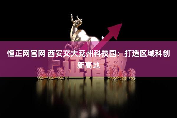 恒正网官网 西安交大兖州科技园：打造区域科创新高地