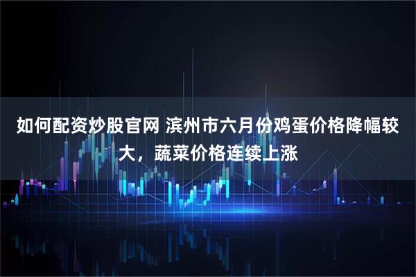 如何配资炒股官网 滨州市六月份鸡蛋价格降幅较大，蔬菜价格连续上涨