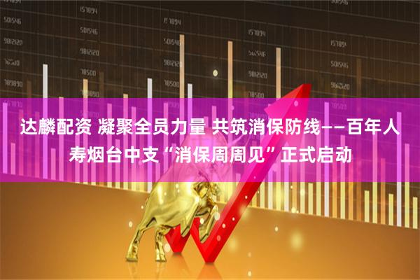 达麟配资 凝聚全员力量 共筑消保防线——百年人寿烟台中支“消保周周见”正式启动