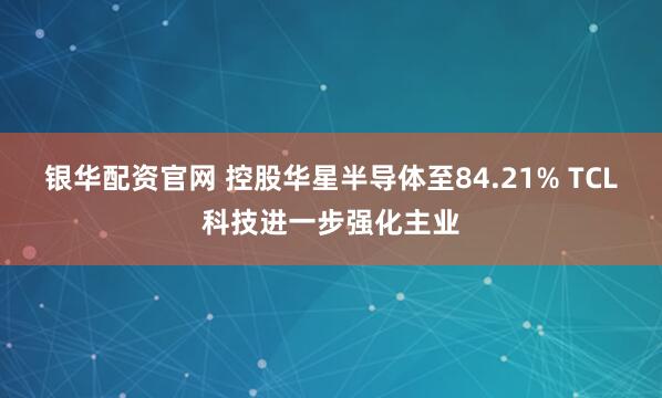 银华配资官网 控股华星半导体至84.21% TCL科技进一步强化主业