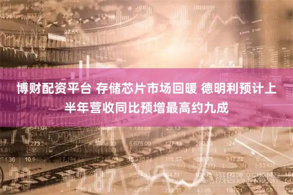 博财配资平台 存储芯片市场回暖 德明利预计上半年营收同比预增最高约九成