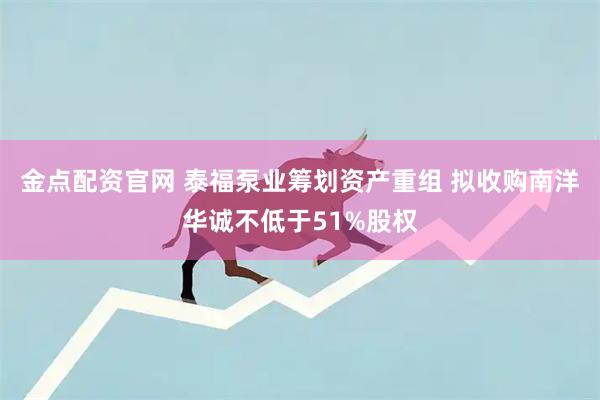 金点配资官网 泰福泵业筹划资产重组 拟收购南洋华诚不低于51%股权