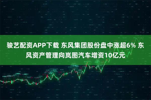 骏艺配资APP下载 东风集团股份盘中涨超6% 东风资产管理向岚图汽车增资10亿元