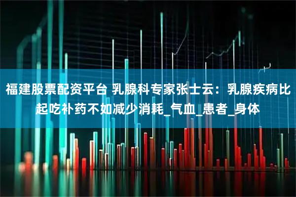 福建股票配资平台 乳腺科专家张士云：乳腺疾病比起吃补药不如减少消耗_气血_患者_身体
