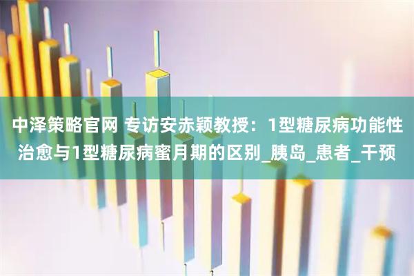 中泽策略官网 专访安赤颖教授：1型糖尿病功能性治愈与1型糖尿病蜜月期的区别_胰岛_患者_干预