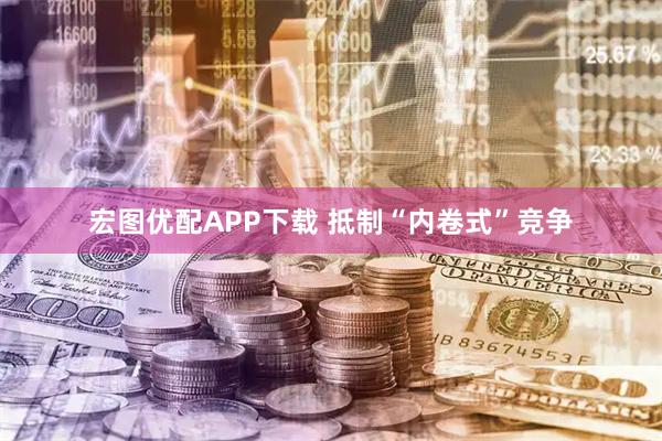 宏图优配APP下载 抵制“内卷式”竞争