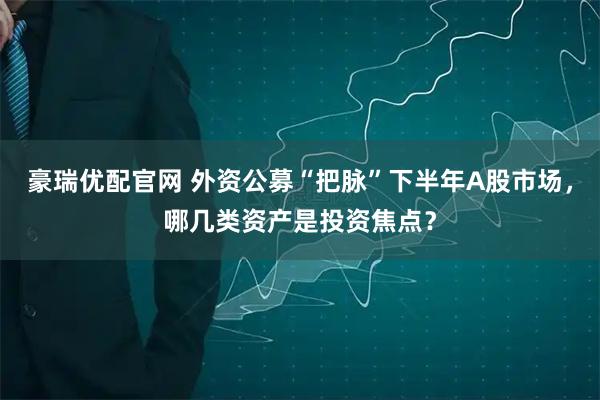 豪瑞优配官网 外资公募“把脉”下半年A股市场，哪几类资产是投资焦点？