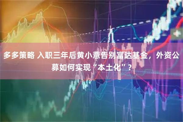 多多策略 入职三年后黄小薏告别富达基金，外资公募如何实现“本土化”？