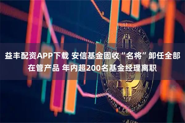 益丰配资APP下载 安信基金固收“名将”卸任全部在管产品 年内超200名基金经理离职