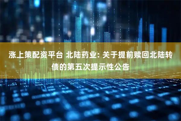 涨上策配资平台 北陆药业: 关于提前赎回北陆转债的第五次提示性公告
