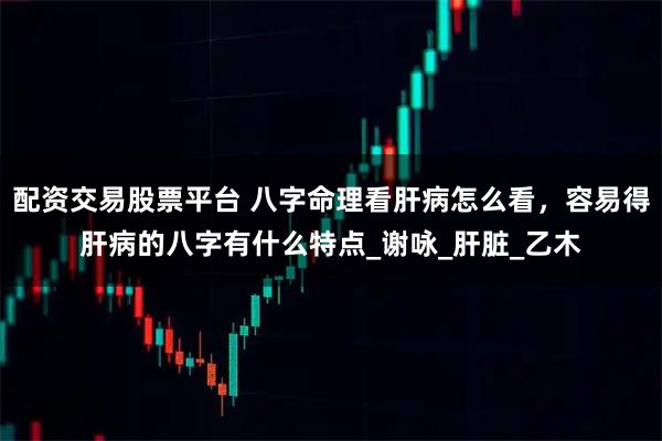 配资交易股票平台 八字命理看肝病怎么看，容易得肝病的八字有什么特点_谢咏_肝脏_乙木