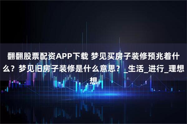 翻翻股票配资APP下载 梦见买房子装修预兆着什么？梦见旧房子装修是什么意思？_生活_进行_理想
